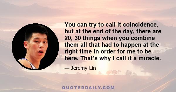 You can try to call it coincidence, but at the end of the day, there are 20, 30 things when you combine them all that had to happen at the right time in order for me to be here. That’s why I call it a miracle.