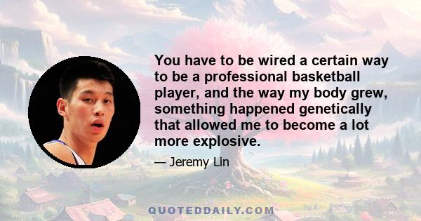 You have to be wired a certain way to be a professional basketball player, and the way my body grew, something happened genetically that allowed me to become a lot more explosive.