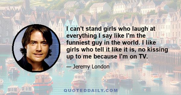 I can't stand girls who laugh at everything I say like I'm the funniest guy in the world. I like girls who tell it like it is, no kissing up to me because I'm on TV.