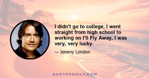 I didn't go to college, I went straight from high school to working on I'll Fly Away, I was very, very lucky.