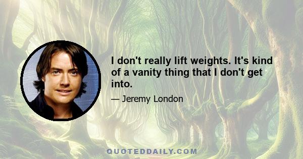 I don't really lift weights. It's kind of a vanity thing that I don't get into.