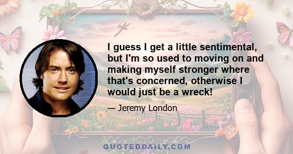 I guess I get a little sentimental, but I'm so used to moving on and making myself stronger where that's concerned, otherwise I would just be a wreck!