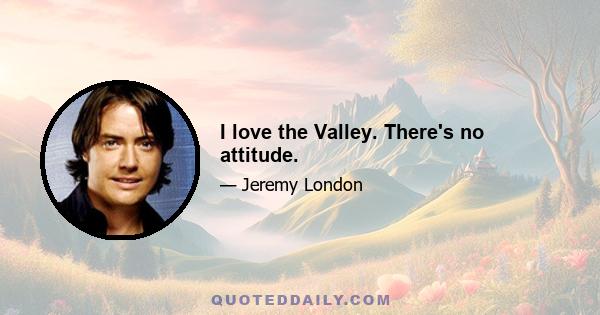 I love the Valley. There's no attitude.