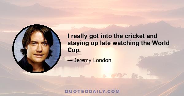 I really got into the cricket and staying up late watching the World Cup.