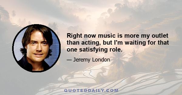 Right now music is more my outlet than acting, but I'm waiting for that one satisfying role.