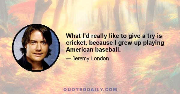 What I'd really like to give a try is cricket, because I grew up playing American baseball.