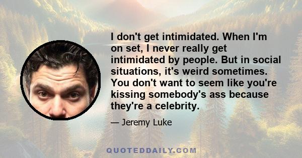 I don't get intimidated. When I'm on set, I never really get intimidated by people. But in social situations, it's weird sometimes. You don't want to seem like you're kissing somebody's ass because they're a celebrity.