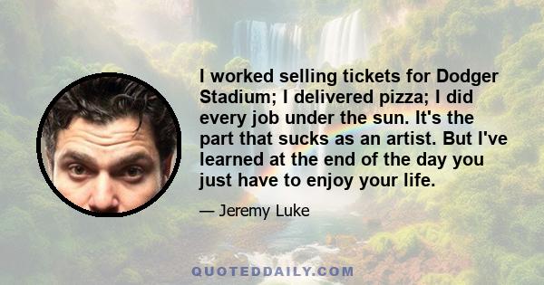 I worked selling tickets for Dodger Stadium; I delivered pizza; I did every job under the sun. It's the part that sucks as an artist. But I've learned at the end of the day you just have to enjoy your life.