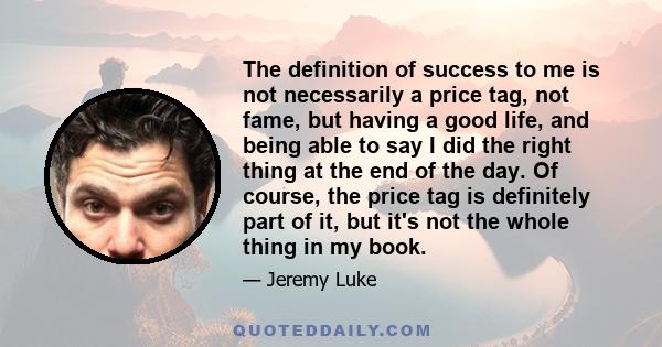 The definition of success to me is not necessarily a price tag, not fame, but having a good life, and being able to say I did the right thing at the end of the day. Of course, the price tag is definitely part of it, but 