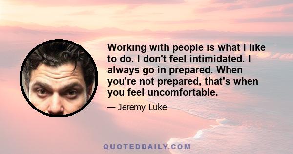 Working with people is what I like to do. I don't feel intimidated. I always go in prepared. When you're not prepared, that's when you feel uncomfortable.