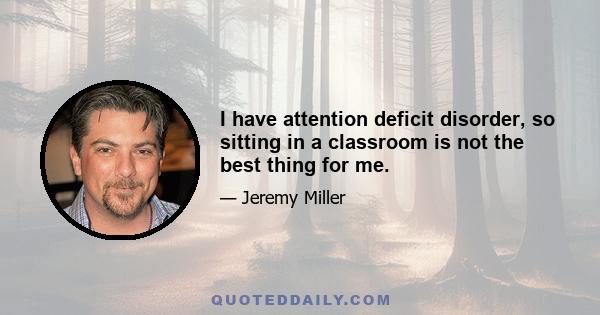 I have attention deficit disorder, so sitting in a classroom is not the best thing for me.