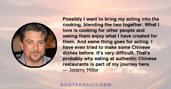 Possibly I want to bring my acting into the cooking, blending the two together. What I love is cooking for other people and seeing them enjoy what I have created for them. And same thing goes for acting. I have even