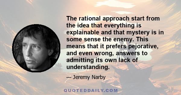 The rational approach start from the idea that everything is explainable and that mystery is in some sense the enemy. This means that it prefers pejorative, and even wrong, answers to admitting its own lack of