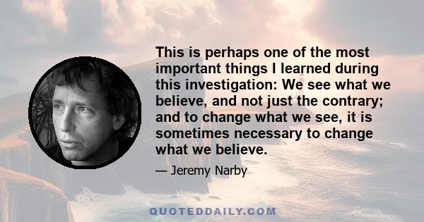 This is perhaps one of the most important things I learned during this investigation: We see what we believe, and not just the contrary; and to change what we see, it is sometimes necessary to change what we believe.