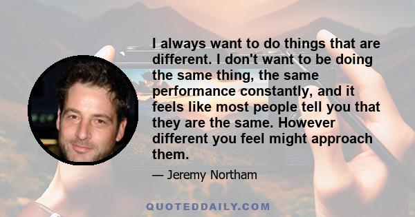 I always want to do things that are different. I don't want to be doing the same thing, the same performance constantly, and it feels like most people tell you that they are the same. However different you feel might