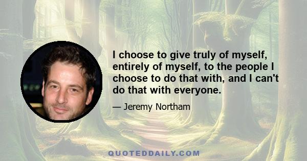 I choose to give truly of myself, entirely of myself, to the people I choose to do that with, and I can't do that with everyone.