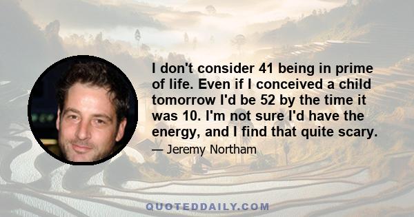 I don't consider 41 being in prime of life. Even if I conceived a child tomorrow I'd be 52 by the time it was 10. I'm not sure I'd have the energy, and I find that quite scary.