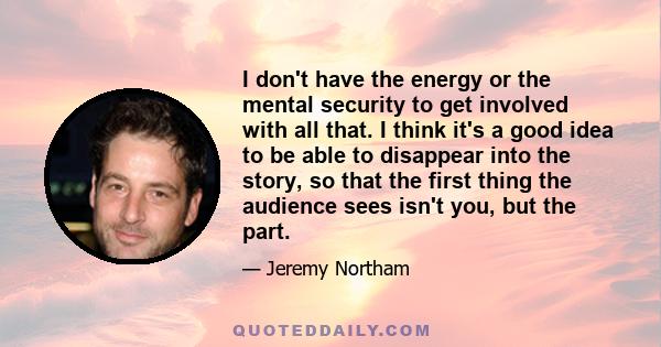 I don't have the energy or the mental security to get involved with all that. I think it's a good idea to be able to disappear into the story, so that the first thing the audience sees isn't you, but the part.