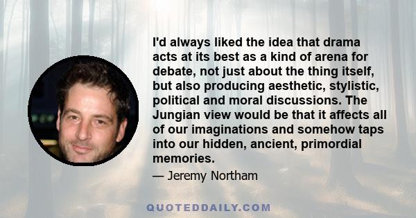 I'd always liked the idea that drama acts at its best as a kind of arena for debate, not just about the thing itself, but also producing aesthetic, stylistic, political and moral discussions. The Jungian view would be