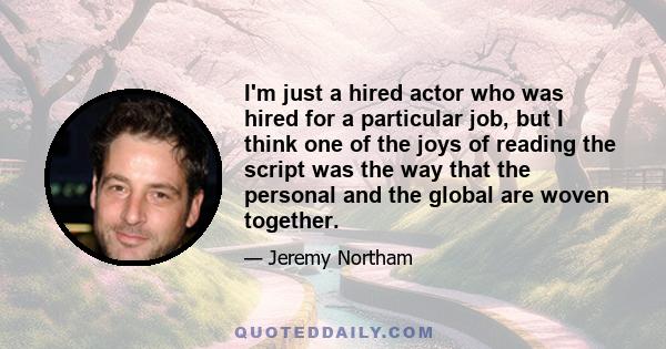 I'm just a hired actor who was hired for a particular job, but I think one of the joys of reading the script was the way that the personal and the global are woven together.