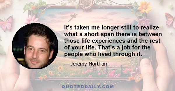 It's taken me longer still to realize what a short span there is between those life experiences and the rest of your life. That's a job for the people who lived through it.