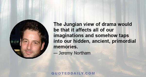 The Jungian view of drama would be that it affects all of our imaginations and somehow taps into our hidden, ancient, primordial memories.