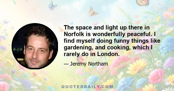 The space and light up there in Norfolk is wonderfully peaceful. I find myself doing funny things like gardening, and cooking, which I rarely do in London.