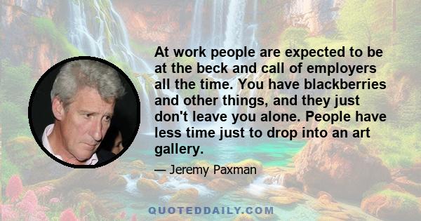 At work people are expected to be at the beck and call of employers all the time. You have blackberries and other things, and they just don't leave you alone. People have less time just to drop into an art gallery.