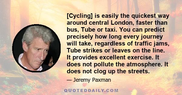 [Cycling] is easily the quickest way around central London, faster than bus, Tube or taxi. You can predict precisely how long every journey will take, regardless of traffic jams, Tube strikes or leaves on the line. It