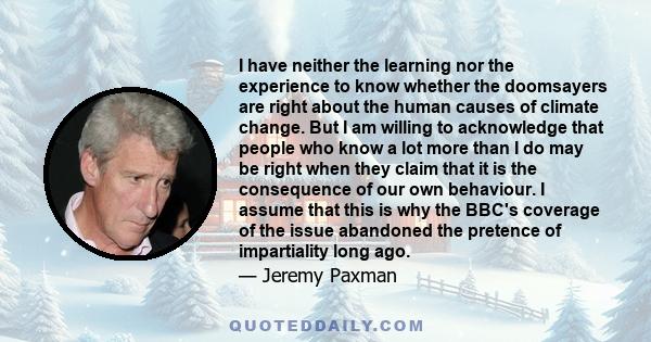 I have neither the learning nor the experience to know whether the doomsayers are right about the human causes of climate change. But I am willing to acknowledge that people who know a lot more than I do may be right