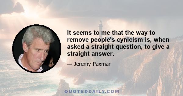 It seems to me that the way to remove people's cynicism is, when asked a straight question, to give a straight answer.