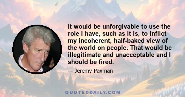 It would be unforgivable to use the role I have, such as it is, to inflict my incoherent, half-baked view of the world on people. That would be illegitimate and unacceptable and I should be fired.