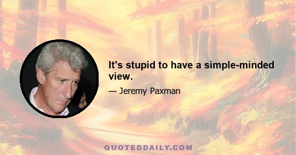 It's stupid to have a simple-minded view.