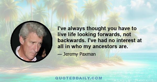 I've always thought you have to live life looking forwards, not backwards. I've had no interest at all in who my ancestors are.