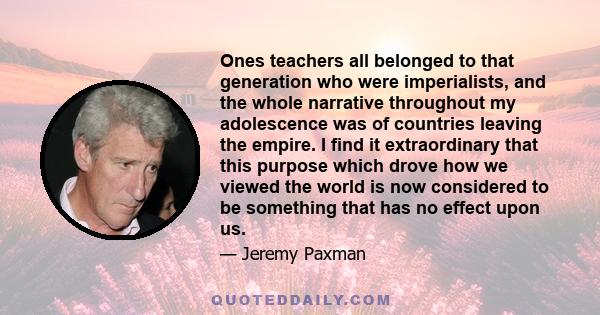 Ones teachers all belonged to that generation who were imperialists, and the whole narrative throughout my adolescence was of countries leaving the empire. I find it extraordinary that this purpose which drove how we