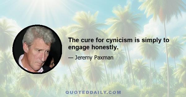 The cure for cynicism is simply to engage honestly.