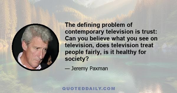 The defining problem of contemporary television is trust: Can you believe what you see on television, does television treat people fairly, is it healthy for society?