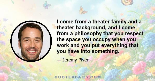 I come from a theater family and a theater background, and I come from a philosophy that you respect the space you occupy when you work and you put everything that you have into something.