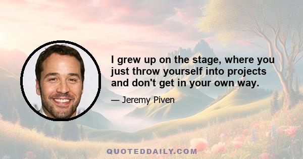 I grew up on the stage, where you just throw yourself into projects and don't get in your own way.