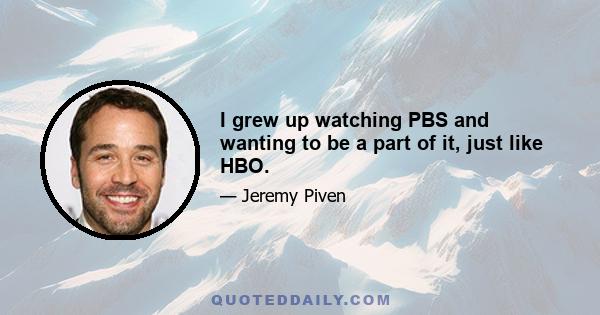 I grew up watching PBS and wanting to be a part of it, just like HBO.