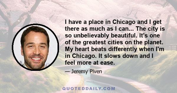 I have a place in Chicago and I get there as much as I can... The city is so unbelievably beautiful. It's one of the greatest cities on the planet. My heart beats differently when I'm in Chicago. It slows down and I