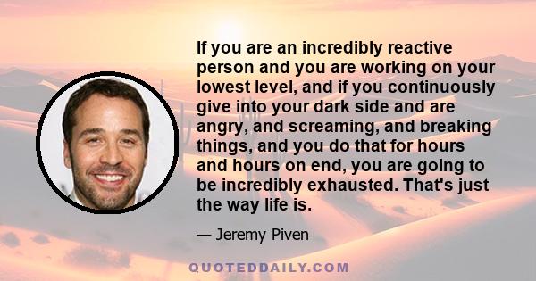 If you are an incredibly reactive person and you are working on your lowest level, and if you continuously give into your dark side and are angry, and screaming, and breaking things, and you do that for hours and hours