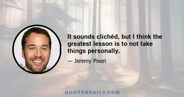 It sounds clichéd, but I think the greatest lesson is to not take things personally.