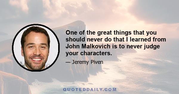 One of the great things that you should never do that I learned from John Malkovich is to never judge your characters.