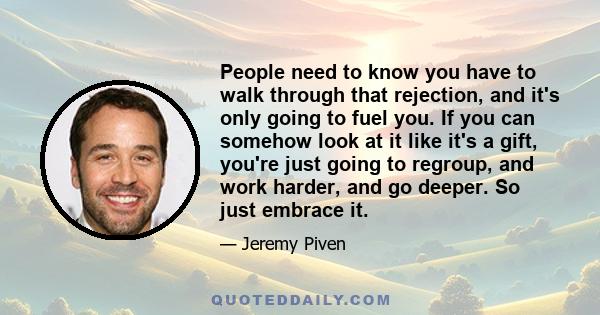 People need to know you have to walk through that rejection, and it's only going to fuel you. If you can somehow look at it like it's a gift, you're just going to regroup, and work harder, and go deeper. So just embrace 