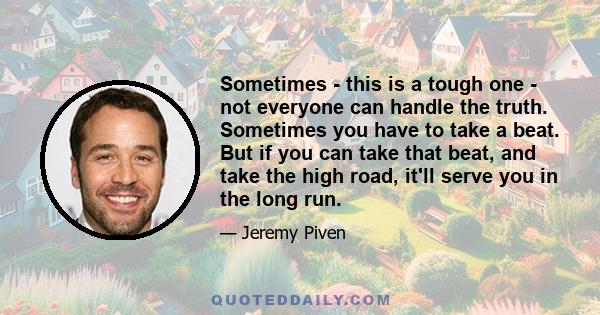 Sometimes - this is a tough one - not everyone can handle the truth. Sometimes you have to take a beat. But if you can take that beat, and take the high road, it'll serve you in the long run.