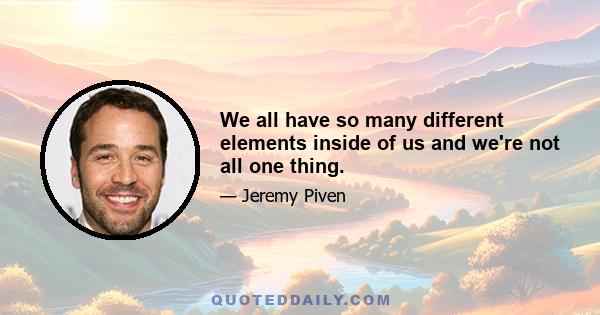 We all have so many different elements inside of us and we're not all one thing.