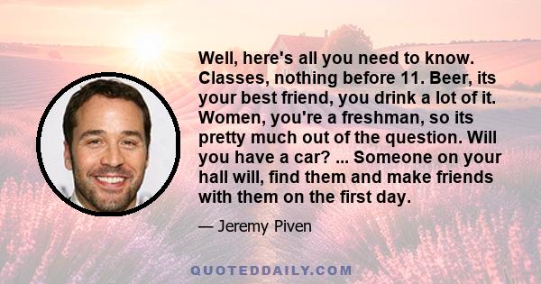 Well, here's all you need to know. Classes, nothing before 11. Beer, its your best friend, you drink a lot of it. Women, you're a freshman, so its pretty much out of the question. Will you have a car? ... Someone on