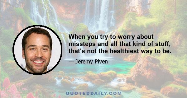 When you try to worry about missteps and all that kind of stuff, that's not the healthiest way to be.