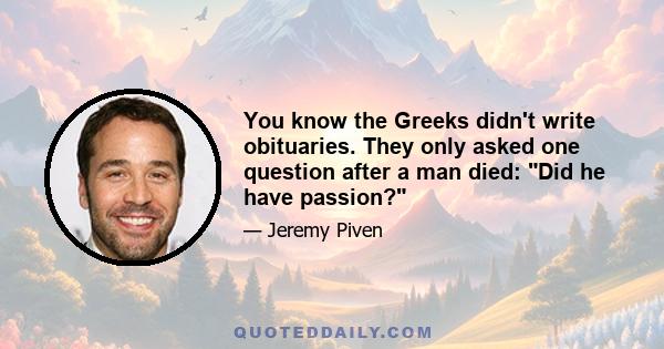 You know the Greeks didn't write obituaries. They only asked one question after a man died: Did he have passion?